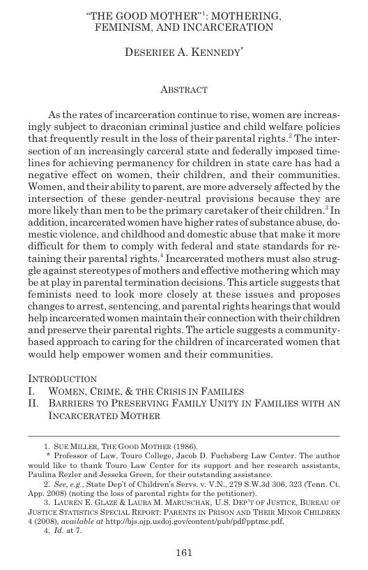 “THE GOOD MOTHER"": MOTHERING, FEMINISM, AND INCARCERATION  DESERIEE A. KENNEDY"  ABSTRACT  As the rates of incarceration continue torise, women are increas- ingly subject to draconian criminal justice and child welfare policies that frequently result in the loss of their parental rights.* The inter- section of an increasingly carceral state and federally imposed time- lines for achieving permanency for children in state care has had a negative effect on women, their children, and their communities. ‘Women, and their ability to parent, are more adversely affected by the intersection of these gender-neutral provisions because they are more likely than men to be the primary caretaker of their children.’ In| addition, incarcerated women have higher rates of substance abuse, do- mestic violence, and childhood and domestic abuse that make it more difficult for them to comply with federal and state standards for re- taining their parental rights. Incarcerated mothers must also strug- gle against stereotypes of mothers and effective mothering which may. be at play in parental termination decisions. This article suggests that feminists need to look more closely at these issues and proposes changes to arrest, sentencing, and parental rights hearings that would help incarcerated women maintain their connection with their children and preserve their parental rights. The article suggests a community- based approach to caring for the children of incarcerated women that would help empower women and their communities.  INTRODUCTION  I WOMEN, CRIME, & THE CRISIS IN FAMILIES  1L BARRIERS T0 PRESERVING FAMILY UNITY IN FAMILIES WITH AN INCARCERATED MOTHER  1. SUE MILLER, THE GooD MOTHER (1956)  * Professor of Law, Touro College, Jacob D. Fuchsberg Law Center. The author would like to thank Touro Law Conter for its support and her roscarch assistants, Paulina Rezler and Jesscka Green, for their outstanding assistance.  2 See, e, State Dopit of Children’s Servs. v. V.N, 279 S W.3d 806, 323 (Tenn. CL. App. 2008) (noting the loss of parental rights for the potitioner).  3. LAUREN E. GLAZE & LAURA M. MARUSCHAK, U.S. DEP’T OF JUSTICE, BUREAU OF JUSTICE STATISTICS SPECIAL REPORT: PARENTS IN PRISON AND THEIR MINOR CHILDIEX ’1(2008), available at http:/bjs.ojp usdo] govicontent/publpdUpptme.pdf.  41 ot  161 